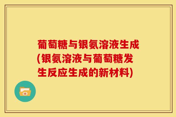 葡萄糖与银氨溶液生成(银氨溶液与葡萄糖发生反应生成的新材料)