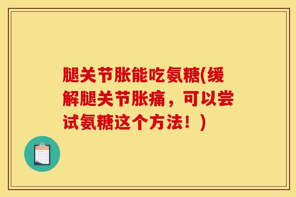 腿关节胀能吃氨糖(缓解腿关节胀痛，可以尝试氨糖这个方法！)