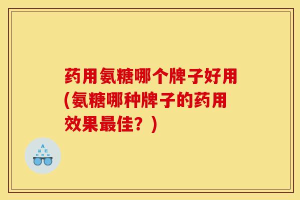药用氨糖哪个牌子好用(氨糖哪种牌子的药用效果最佳？)
