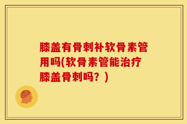 膝盖有骨刺补软骨素管用吗(软骨素管能治疗膝盖骨刺吗？)
