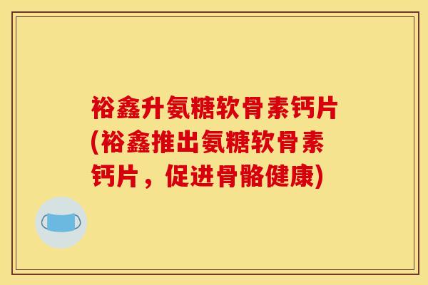 裕鑫升氨糖软骨素钙片(裕鑫推出氨糖软骨素钙片，促进骨骼健康)