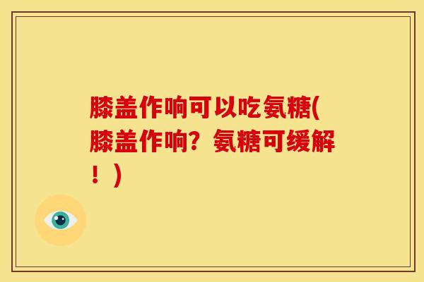 膝盖作响可以吃氨糖(膝盖作响？氨糖可缓解！)