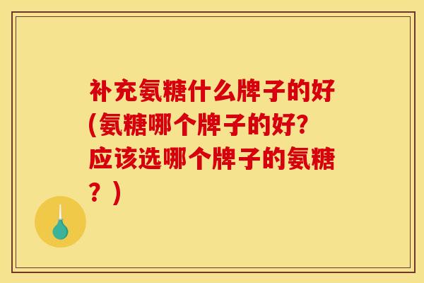 补充氨糖什么牌子的好(氨糖哪个牌子的好？应该选哪个牌子的氨糖？)