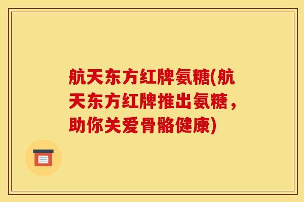 航天东方红牌氨糖(航天东方红牌推出氨糖，助你关爱骨骼健康)