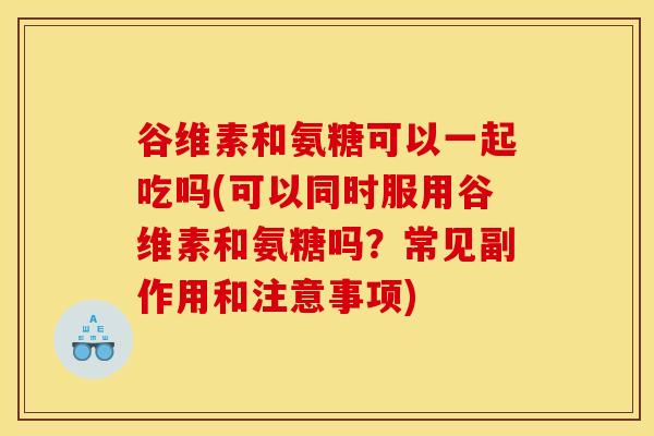 谷维素和氨糖可以一起吃吗(可以同时服用谷维素和氨糖吗？常见副作用和注意事项)
