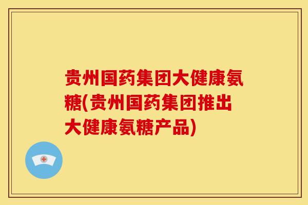 贵州国药集团大健康氨糖(贵州国药集团推出大健康氨糖产品)