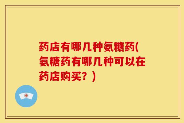 药店有哪几种氨糖药(氨糖药有哪几种可以在药店购买？)
