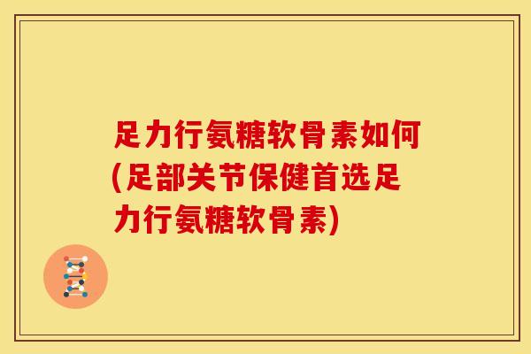 足力行氨糖软骨素如何(足部关节保健首选足力行氨糖软骨素)