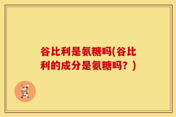 谷比利是氨糖吗(谷比利的成分是氨糖吗？)