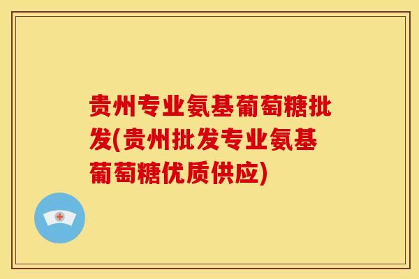 贵州专业氨基葡萄糖批发(贵州批发专业氨基葡萄糖优质供应)