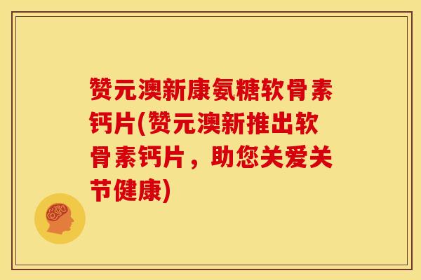 赞元澳新康氨糖软骨素钙片(赞元澳新推出软骨素钙片，助您关爱关节健康)