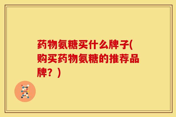 药物氨糖买什么牌子(购买药物氨糖的推荐品牌？)