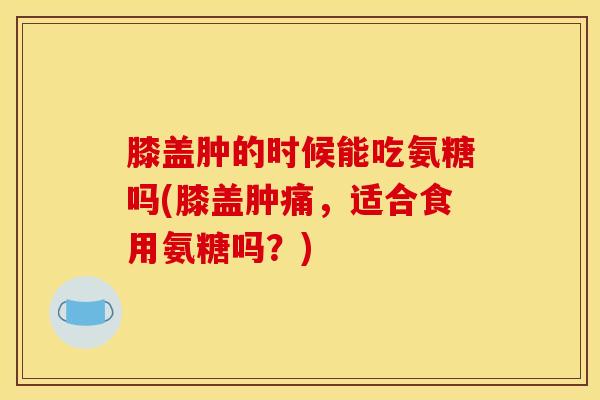 膝盖肿的时候能吃氨糖吗(膝盖肿痛，适合食用氨糖吗？)
