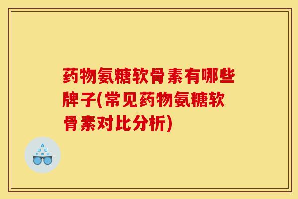 药物氨糖软骨素有哪些牌子(常见药物氨糖软骨素对比分析)