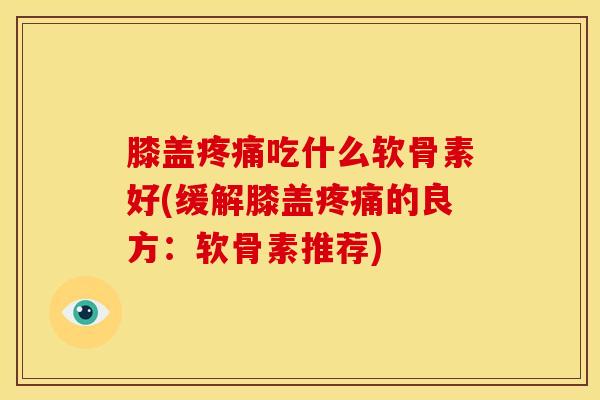 膝盖疼痛吃什么软骨素好(缓解膝盖疼痛的良方：软骨素推荐)