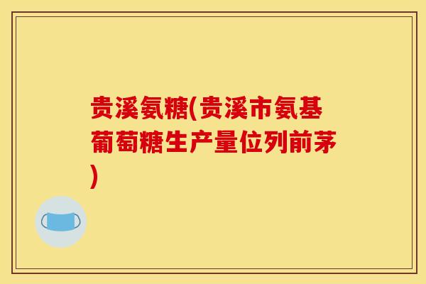 贵溪氨糖(贵溪市氨基葡萄糖生产量位列前茅)