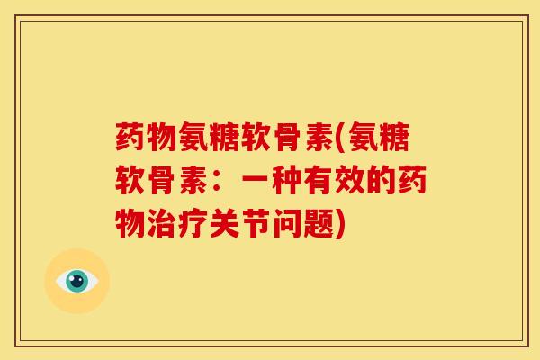 药物氨糖软骨素(氨糖软骨素：一种有效的药物治疗关节问题)