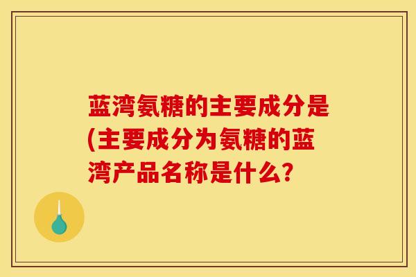 蓝湾氨糖的主要成分是(主要成分为氨糖的蓝湾产品名称是什么？