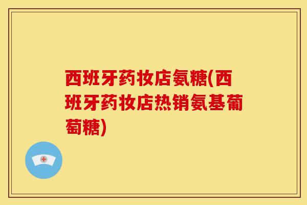 西班牙药妆店氨糖(西班牙药妆店热销氨基葡萄糖)