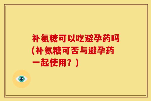 补氨糖可以吃避孕药吗(补氨糖可否与避孕药一起使用？)