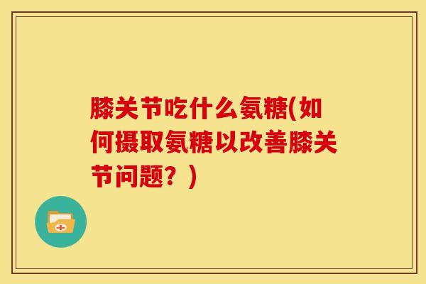 膝关节吃什么氨糖(如何摄取氨糖以改善膝关节问题？)
