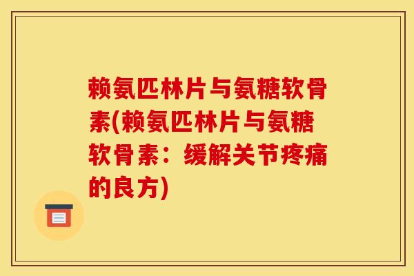 赖氨匹林片与氨糖软骨素(赖氨匹林片与氨糖软骨素：缓解关节疼痛的良方)