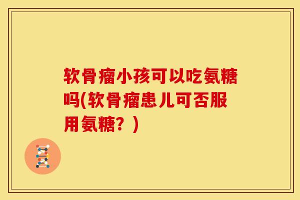 软骨瘤小孩可以吃氨糖吗(软骨瘤患儿可否服用氨糖？)