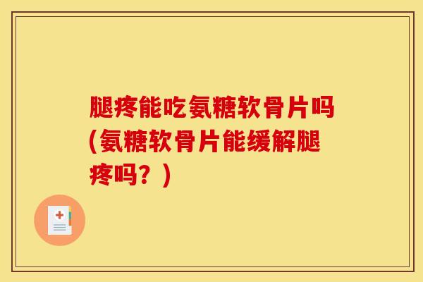 腿疼能吃氨糖软骨片吗(氨糖软骨片能缓解腿疼吗？)