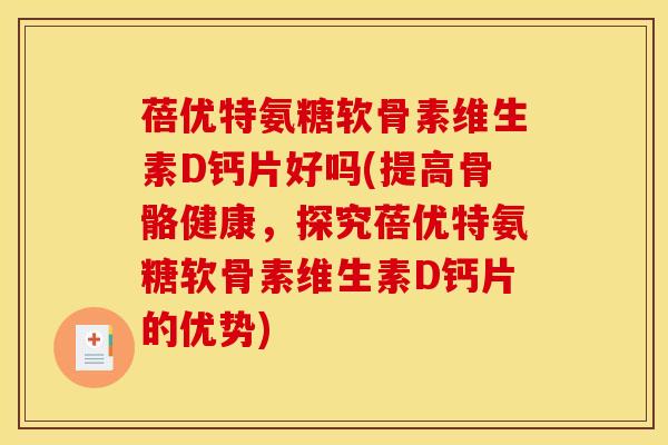 蓓优特氨糖软骨素维生素D钙片好吗(提高骨骼健康，探究蓓优特氨糖软骨素维生素D钙片的优势)