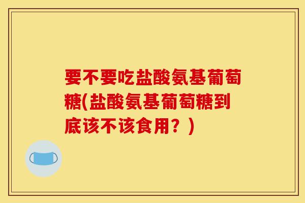 要不要吃盐酸氨基葡萄糖(盐酸氨基葡萄糖到底该不该食用？)