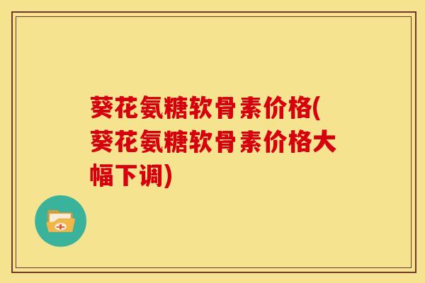葵花氨糖软骨素价格(葵花氨糖软骨素价格大幅下调)
