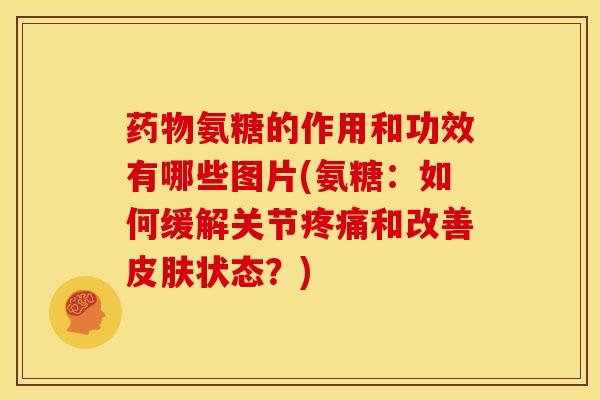 药物氨糖的作用和功效有哪些图片(氨糖：如何缓解关节疼痛和改善皮肤状态？)