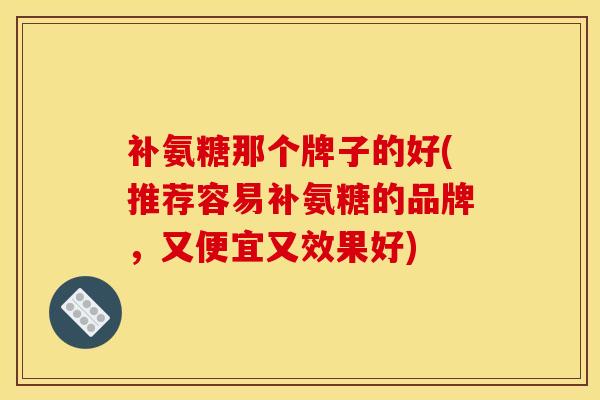 补氨糖那个牌子的好(推荐容易补氨糖的品牌，又便宜又效果好)
