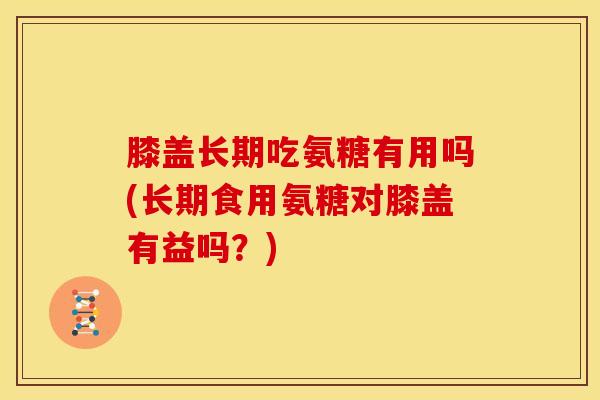 膝盖长期吃氨糖有用吗(长期食用氨糖对膝盖有益吗？)