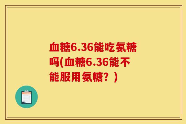 血糖6.36能吃氨糖吗(血糖6.36能不能服用氨糖？)
