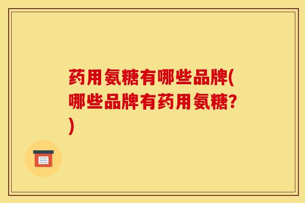 药用氨糖有哪些品牌(哪些品牌有药用氨糖？)