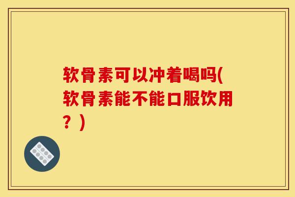 软骨素可以冲着喝吗(软骨素能不能口服饮用？)