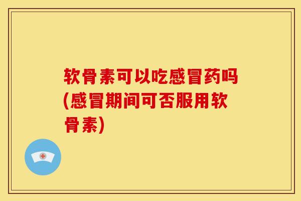 软骨素可以吃感冒药吗(感冒期间可否服用软骨素)