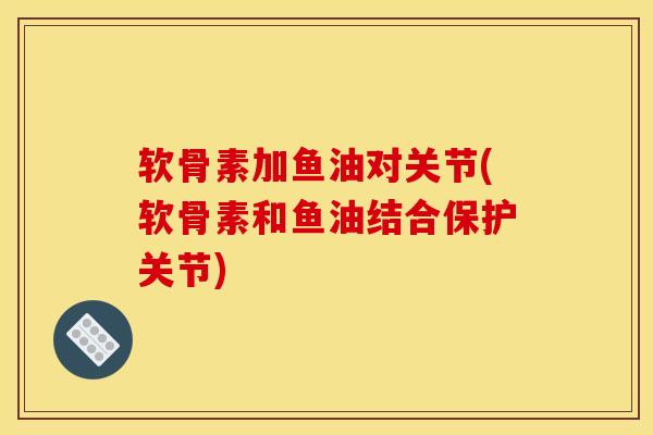 软骨素加鱼油对关节(软骨素和鱼油结合保护关节)