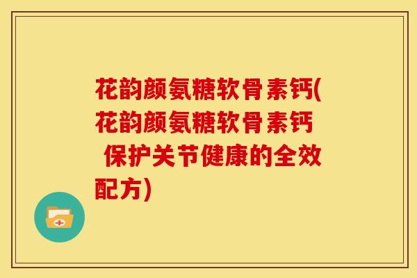 花韵颜氨糖软骨素钙(花韵颜氨糖软骨素钙  保护关节健康的全效配方)