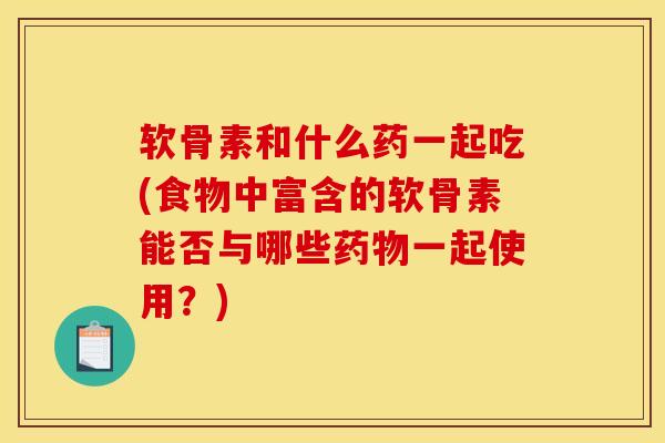 软骨素和什么药一起吃(食物中富含的软骨素能否与哪些药物一起使用？)