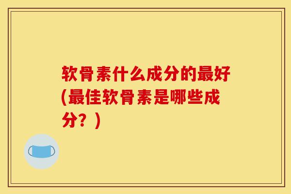软骨素什么成分的最好(最佳软骨素是哪些成分？)