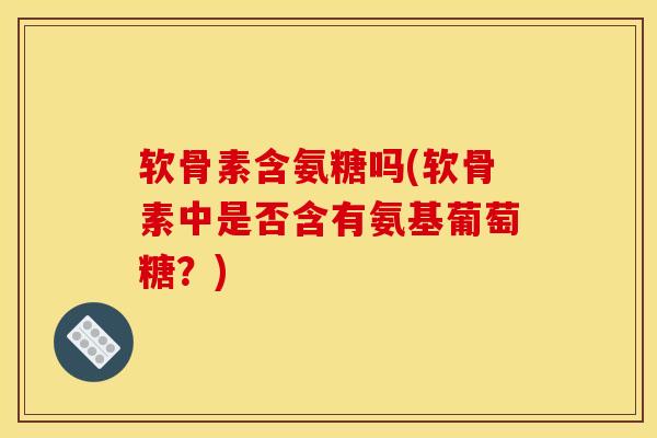 软骨素含氨糖吗(软骨素中是否含有氨基葡萄糖？)