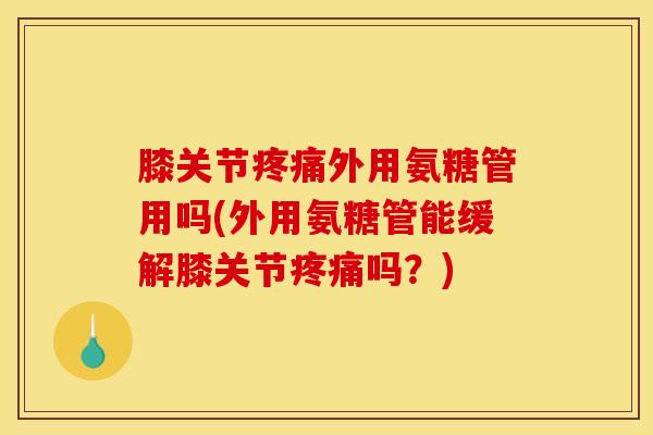 膝关节疼痛外用氨糖管用吗(外用氨糖管能缓解膝关节疼痛吗？)