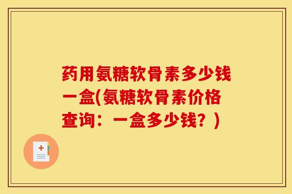 药用氨糖软骨素多少钱一盒(氨糖软骨素价格查询：一盒多少钱？)