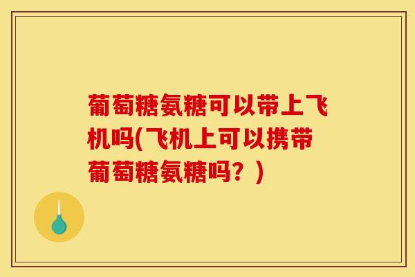 葡萄糖氨糖可以带上飞机吗(飞机上可以携带葡萄糖氨糖吗？)