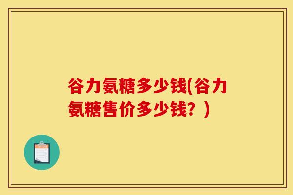 谷力氨糖多少钱(谷力氨糖售价多少钱？)
