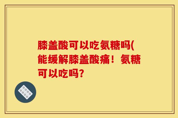 膝盖酸可以吃氨糖吗(能缓解膝盖酸痛！氨糖可以吃吗？