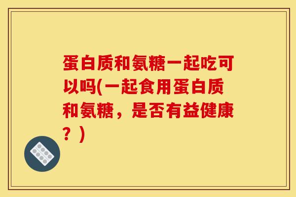 蛋白质和氨糖一起吃可以吗(一起食用蛋白质和氨糖，是否有益健康？)