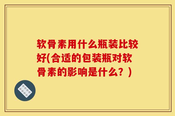 软骨素用什么瓶装比较好(合适的包装瓶对软骨素的影响是什么？)